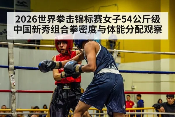 2026世界拳击锦标赛女子54公斤级中国新秀组合拳密度与体能分配观察