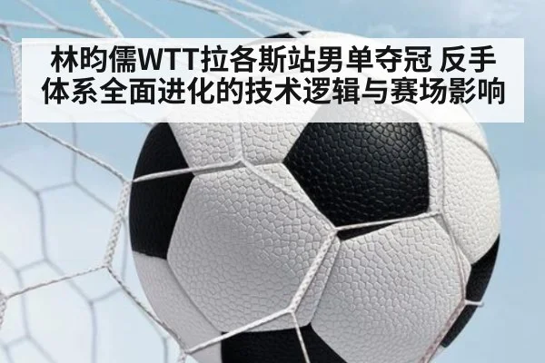 林昀儒WTT拉各斯站男单夺冠 反手体系全面进化的技术逻辑与赛场影响
